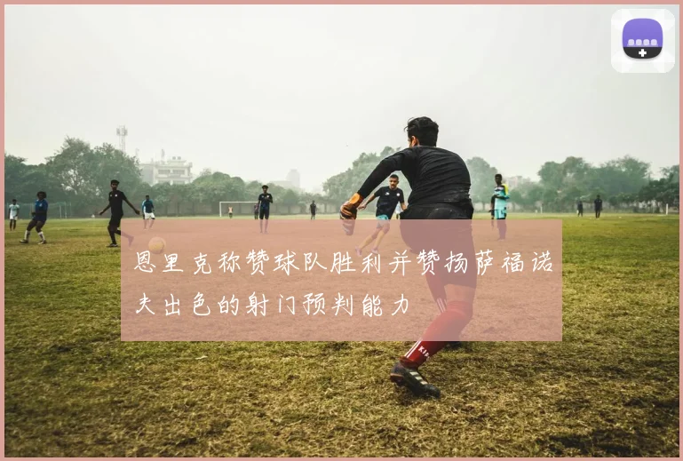 恩里克称赞球队胜利并赞扬萨福诺夫出色的射门预判能力