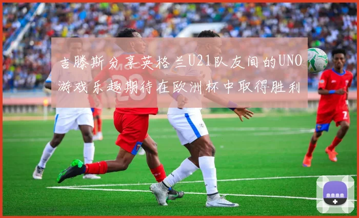 吉滕斯分享英格兰U21队友间的UNO游戏乐趣期待在欧洲杯中取得胜利