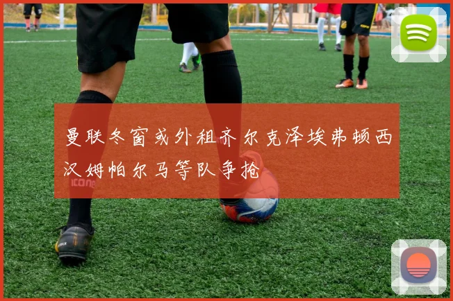 曼联冬窗或外租齐尔克泽埃弗顿西汉姆帕尔马等队争抢