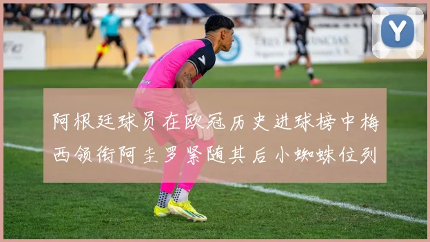 阿根廷球员在欧冠历史进球榜中梅西领衔阿圭罗紧随其后小蜘蛛位列第七