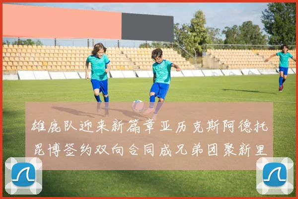 雄鹿队迎来新篇章亚历克斯阿德托昆博签约双向合同成兄弟团聚新里程碑