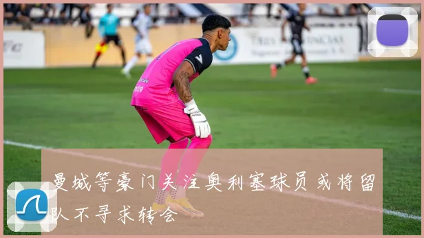 曼城等豪门关注奥利塞球员或将留队不寻求转会