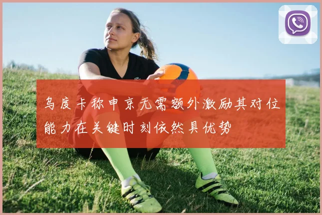 乌度卡称申京无需额外激励其对位能力在关键时刻依然具优势