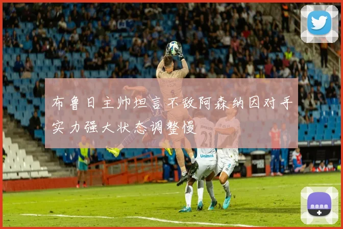 布鲁日主帅坦言不敌阿森纳因对手实力强大状态调整慢