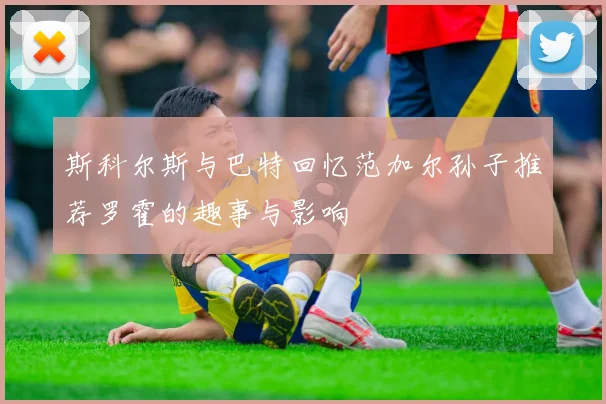 斯科尔斯与巴特回忆范加尔孙子推荐罗霍的趣事与影响