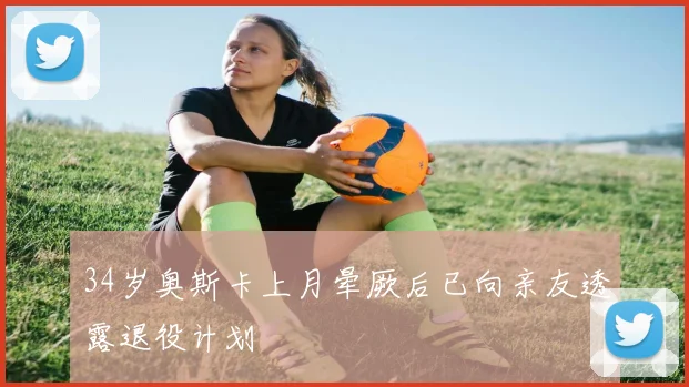 34岁奥斯卡上月晕厥后已向亲友透露退役计划