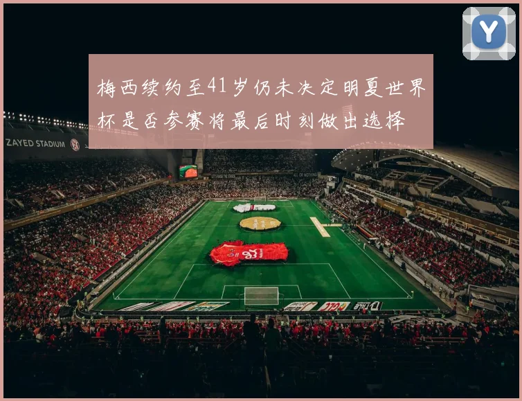梅西续约至41岁仍未决定明夏世界杯是否参赛将最后时刻做出选择