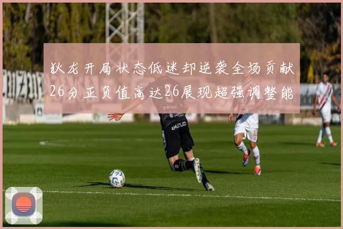 狄龙开局状态低迷却逆袭全场贡献26分正负值高达26展现超强调整能力