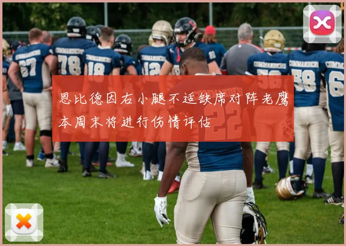 恩比德因右小腿不适缺席对阵老鹰本周末将进行伤情评估