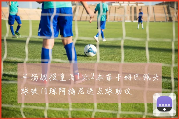 半场战报皇马1比2本菲卡姆巴佩头球破门琼阿梅尼送点球助攻