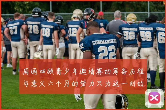 周通回顾青少年邀请赛的筹备历程与意义六个月的努力只为这一刻的精彩