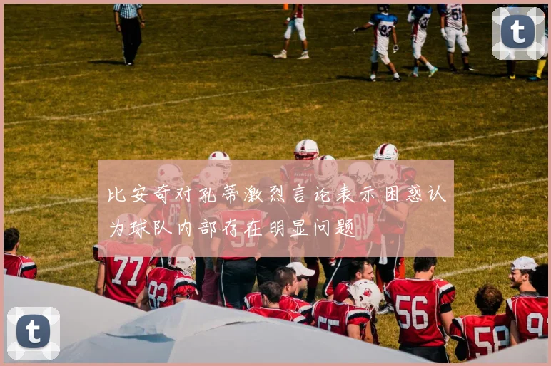 比安奇对孔蒂激烈言论表示困惑认为球队内部存在明显问题