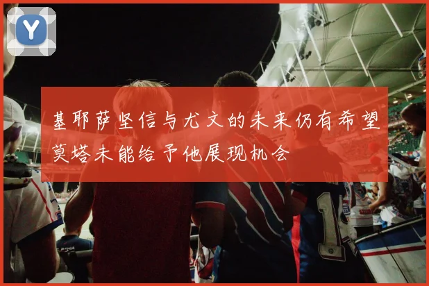 基耶萨坚信与尤文的未来仍有希望莫塔未能给予他展现机会