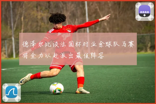 德泽尔比谈法国杯对业余球队马赛将全力以赴派出最佳阵容