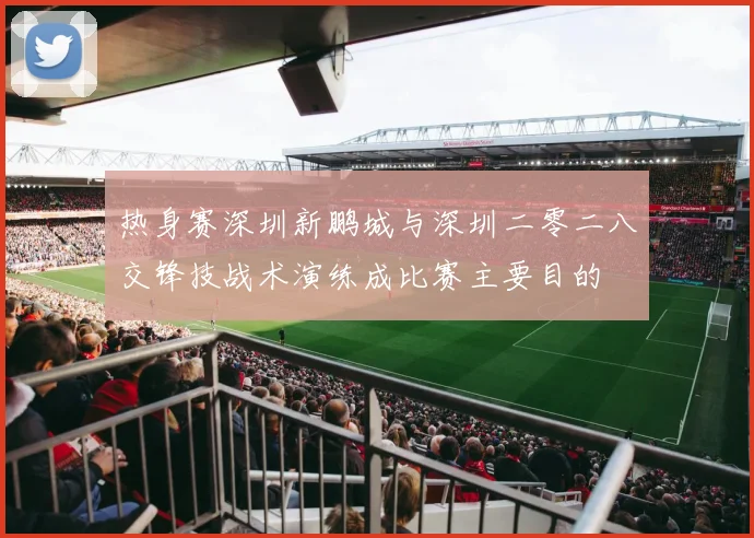 热身赛深圳新鹏城与深圳二零二八交锋技战术演练成比赛主要目的