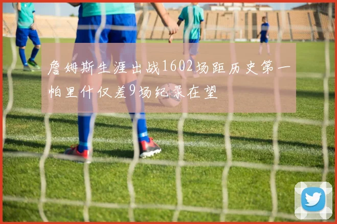 詹姆斯生涯出战1602场距历史第一帕里什仅差9场纪录在望
