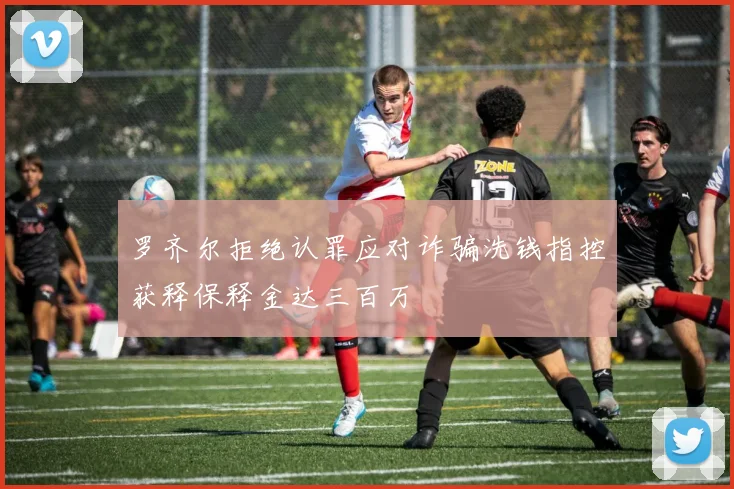 罗齐尔拒绝认罪应对诈骗洗钱指控获释保释金达三百万