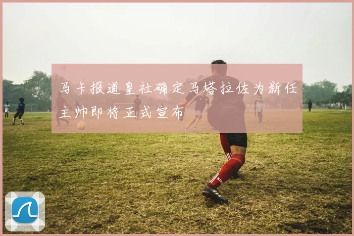 马卡报道皇社确定马塔拉佐为新任主帅即将正式宣布