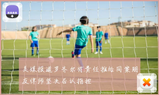 美媒报道罗齐尔将责任推给同案朋友律师坚决否认指控