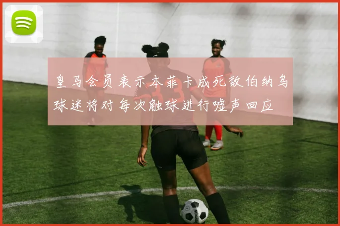 皇马会员表示本菲卡成死敌伯纳乌球迷将对每次触球进行嘘声回应