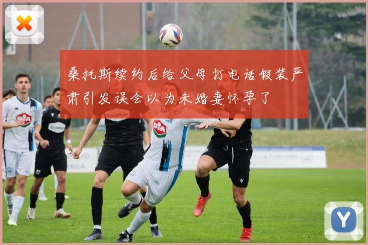 桑托斯续约后给父母打电话假装严肃引发误会以为未婚妻怀孕了