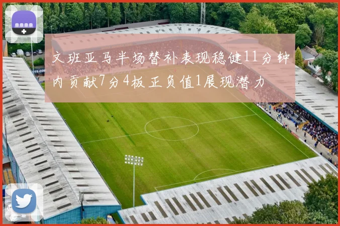 文班亚马半场替补表现稳健11分钟内贡献7分4板正负值1展现潜力