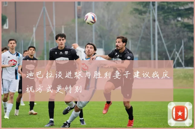 迪巴拉谈进球与胜利妻子建议我庆祝方式更特别