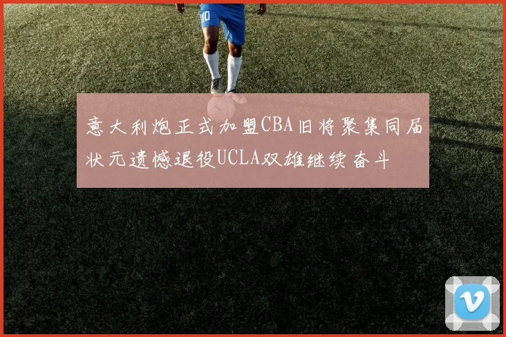 意大利炮正式加盟CBA旧将聚集同届状元遗憾退役UCLA双雄继续奋斗
