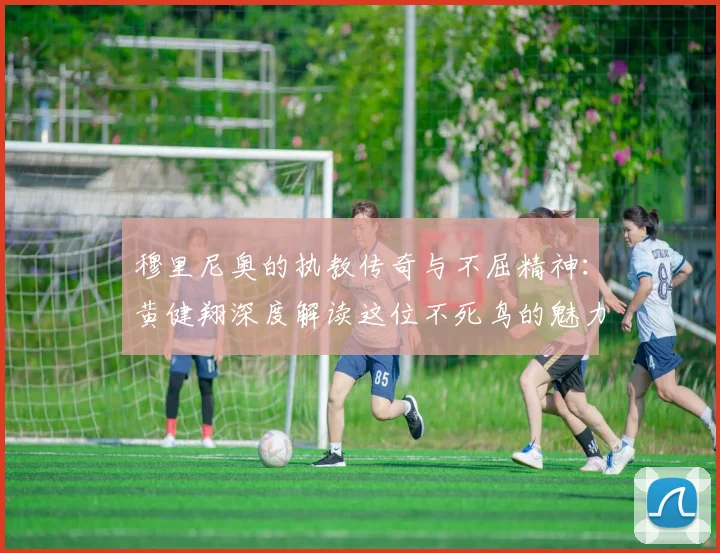 穆里尼奥的执教传奇与不屈精神：黄健翔深度解读这位不死鸟的魅力