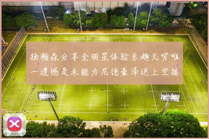 杨瀚森分享全明星体验乐趣无穷唯一遗憾是未能为尼德豪泽送上空接助攻