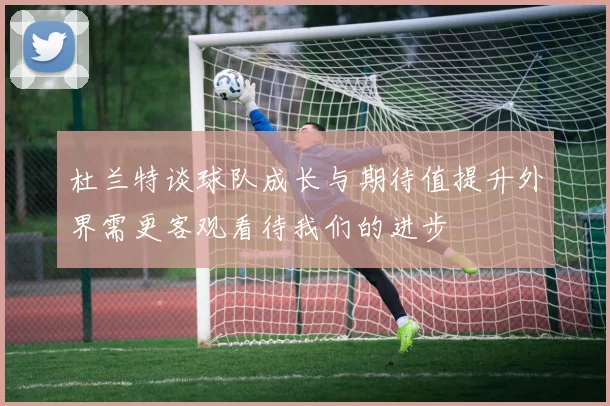 杜兰特谈球队成长与期待值提升外界需更客观看待我们的进步