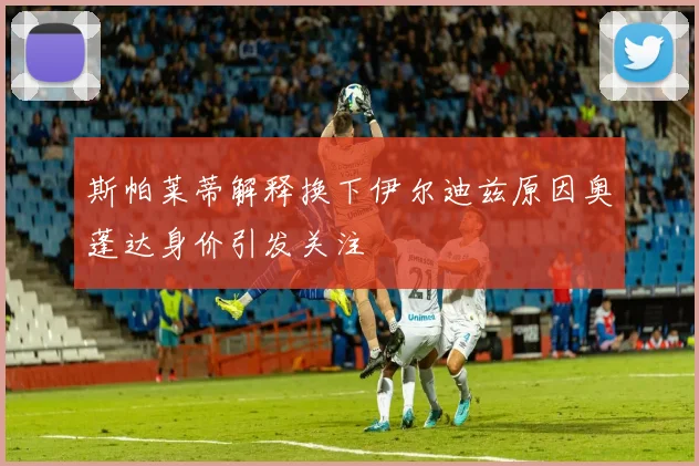 斯帕莱蒂解释换下伊尔迪兹原因奥蓬达身价引发关注