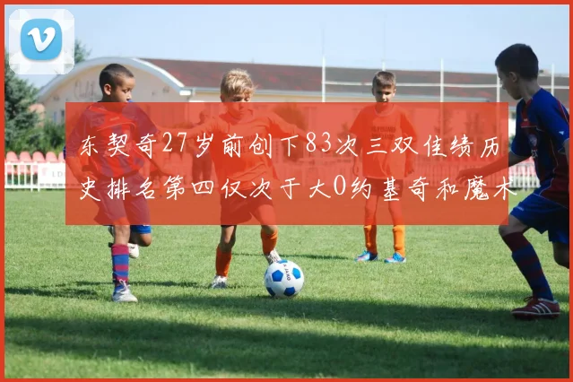 东契奇27岁前创下83次三双佳绩历史排名第四仅次于大O约基奇和魔术师