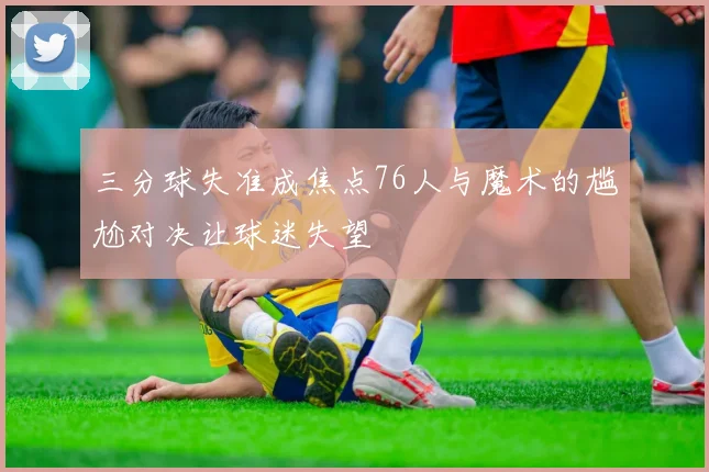 三分球失准成焦点76人与魔术的尴尬对决让球迷失望