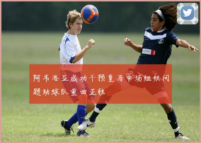 阿韦洛亚成功干预皇马中场组织问题助球队重回正轨