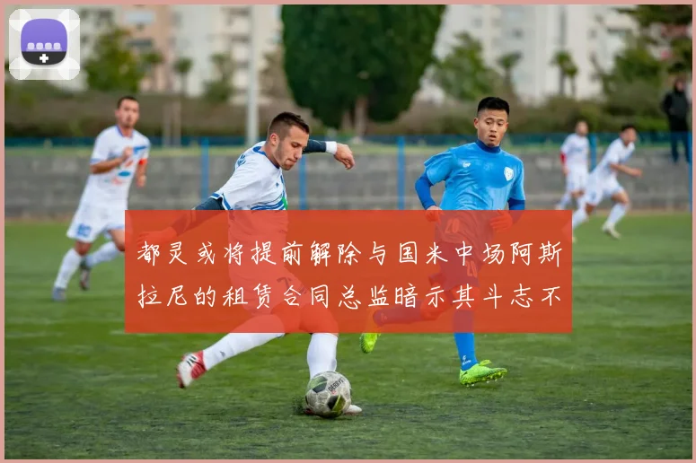 都灵或将提前解除与国米中场阿斯拉尼的租赁合同总监暗示其斗志不足