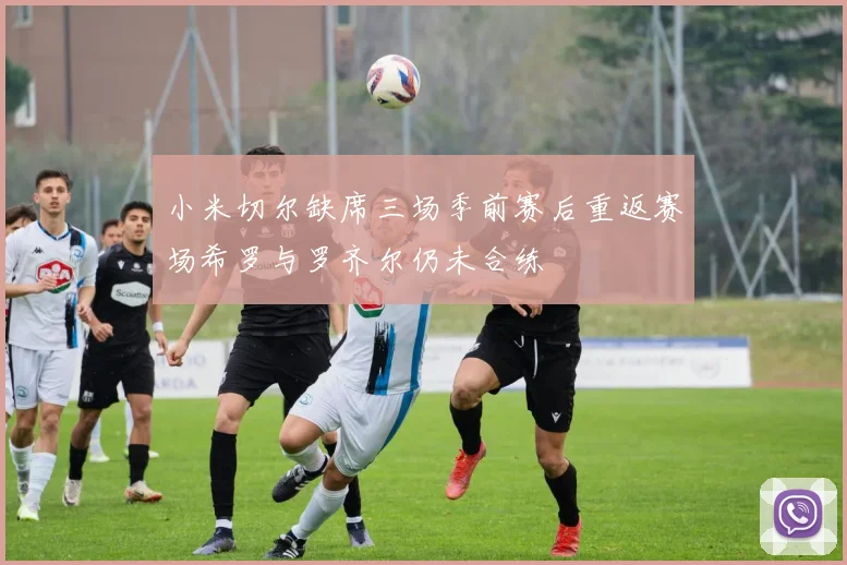 小米切尔缺席三场季前赛后重返赛场希罗与罗齐尔仍未合练