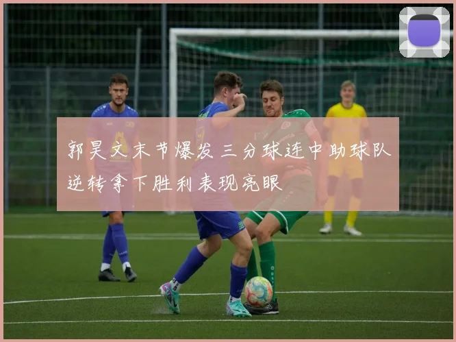 郭昊文末节爆发三分球连中助球队逆转拿下胜利表现亮眼