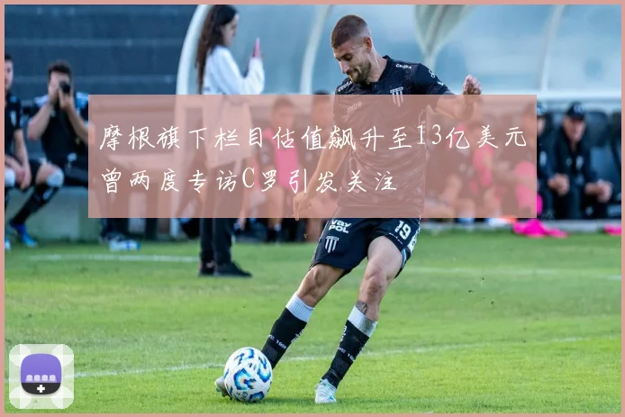 摩根旗下栏目估值飙升至13亿美元曾两度专访C罗引发关注