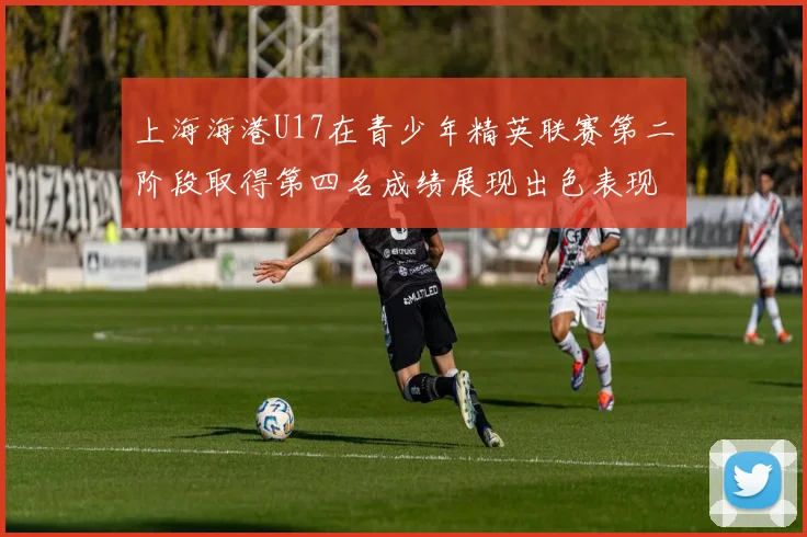 上海海港U17在青少年精英联赛第二阶段取得第四名成绩展现出色表现