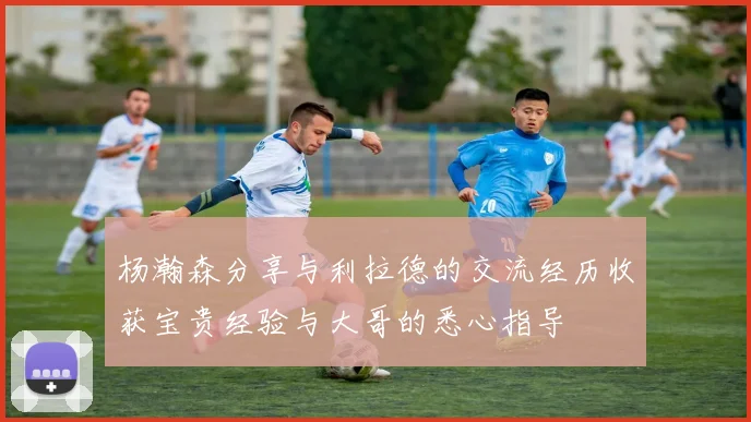 杨瀚森分享与利拉德的交流经历收获宝贵经验与大哥的悉心指导