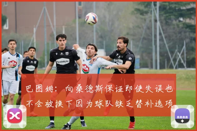 巴图姆：向桑德斯保证即使失误也不会被换下因为球队缺乏替补选项